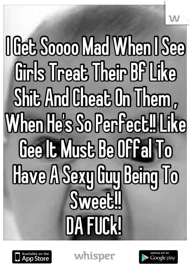 I Get Soooo Mad When I See Girls Treat Their Bf Like Shit And Cheat On Them , When He's So Perfect!! Like Gee It Must Be Offal To Have A Sexy Guy Being To Sweet!! 
DA FUCk! 
