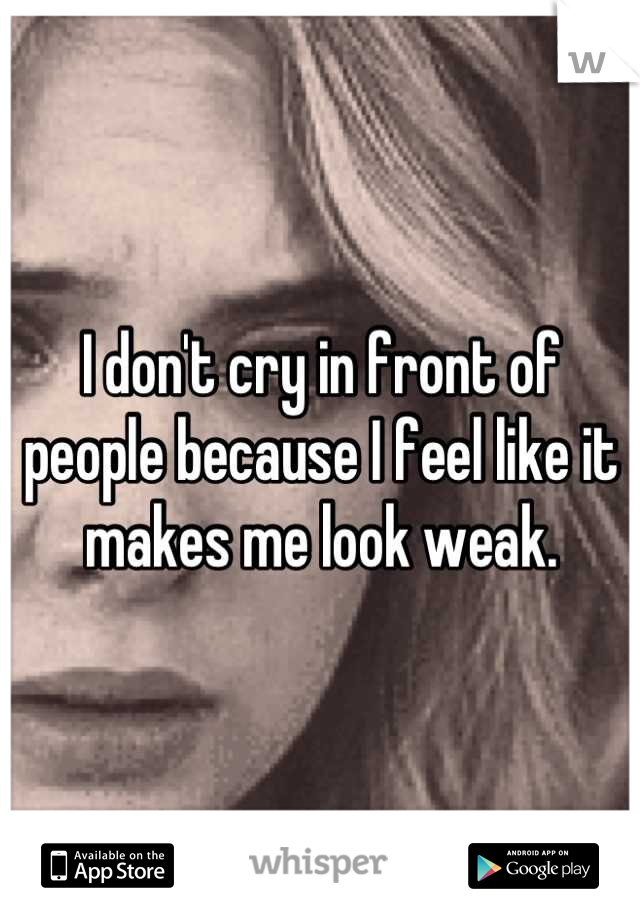 I don't cry in front of people because I feel like it makes me look weak.