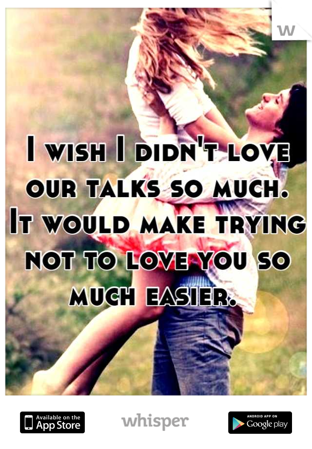 I wish I didn't love our talks so much. 
It would make trying not to love you so much easier. 