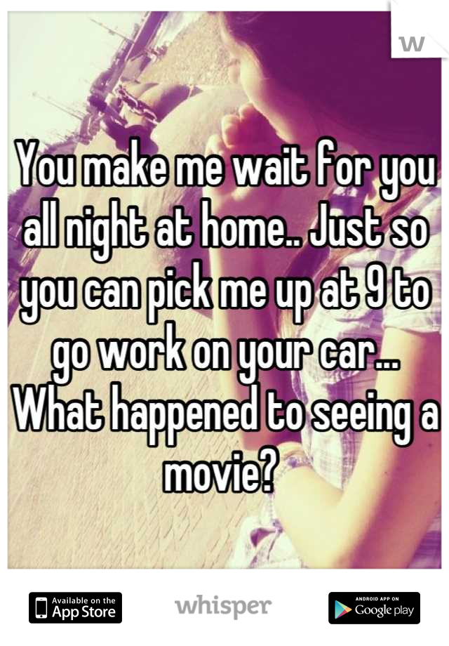 You make me wait for you all night at home.. Just so you can pick me up at 9 to go work on your car... What happened to seeing a movie? 