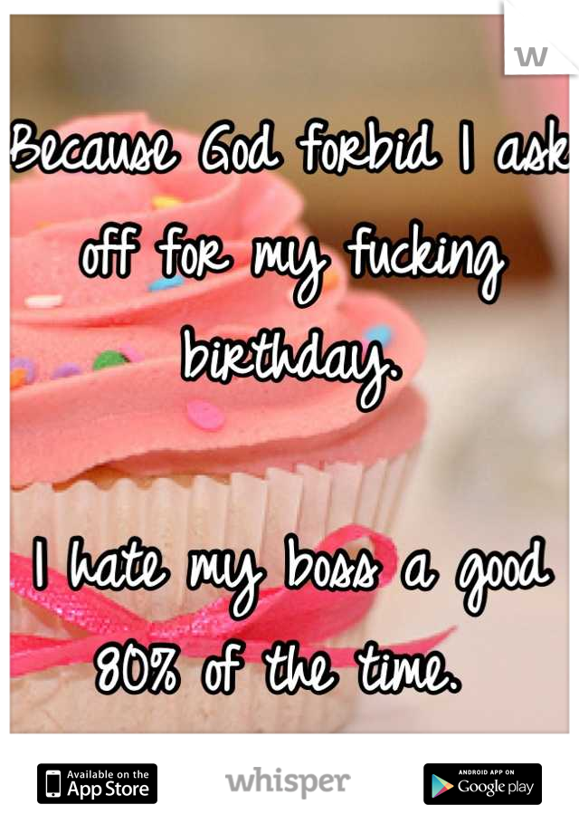 Because God forbid I ask off for my fucking birthday. 

I hate my boss a good 80% of the time. 
