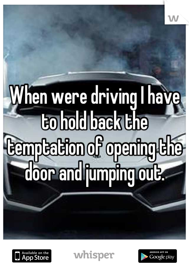 When were driving I have to hold back the temptation of opening the door and jumping out.
