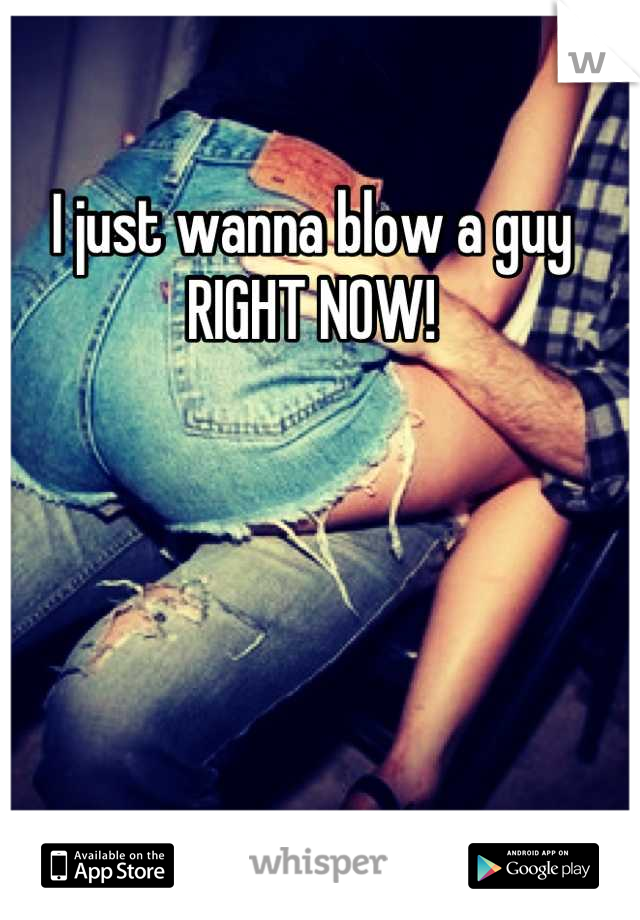 I just wanna blow a guy RIGHT NOW!
