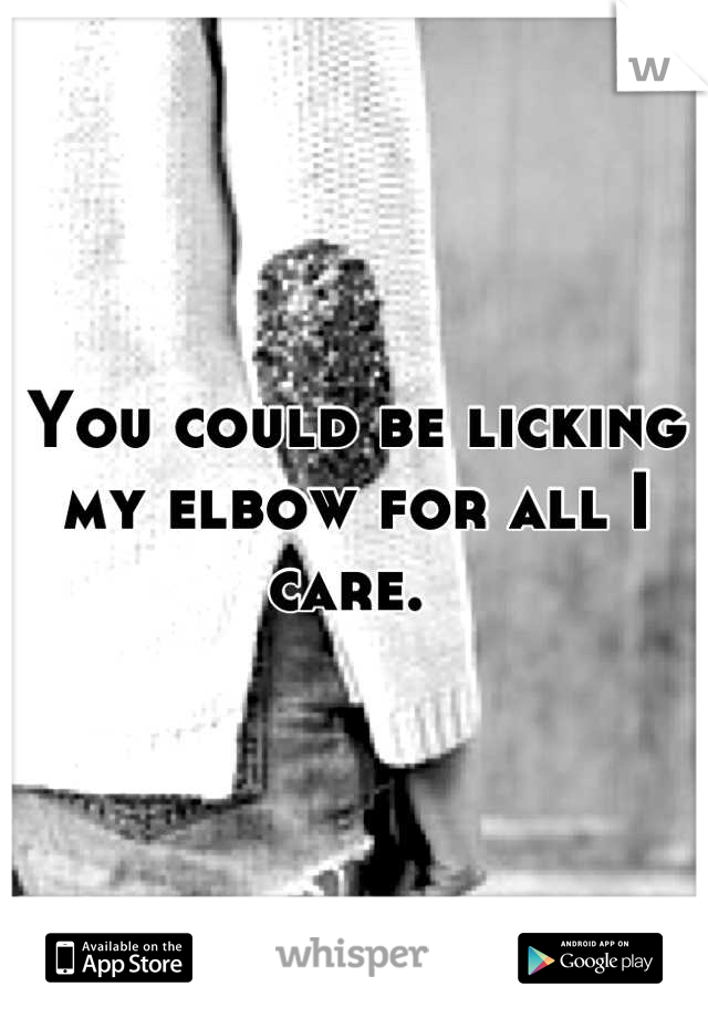 You could be licking my elbow for all I care. 