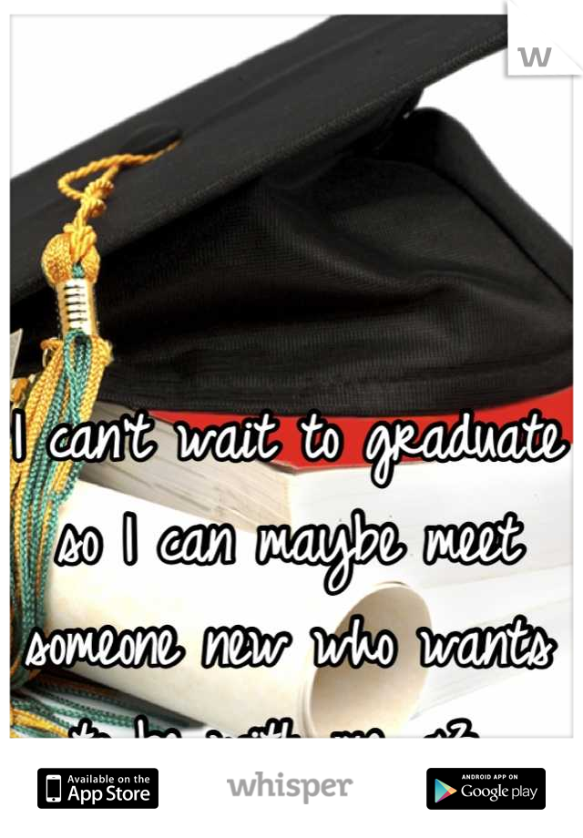 I can't wait to graduate so I can maybe meet someone new who wants to be with me. <3 