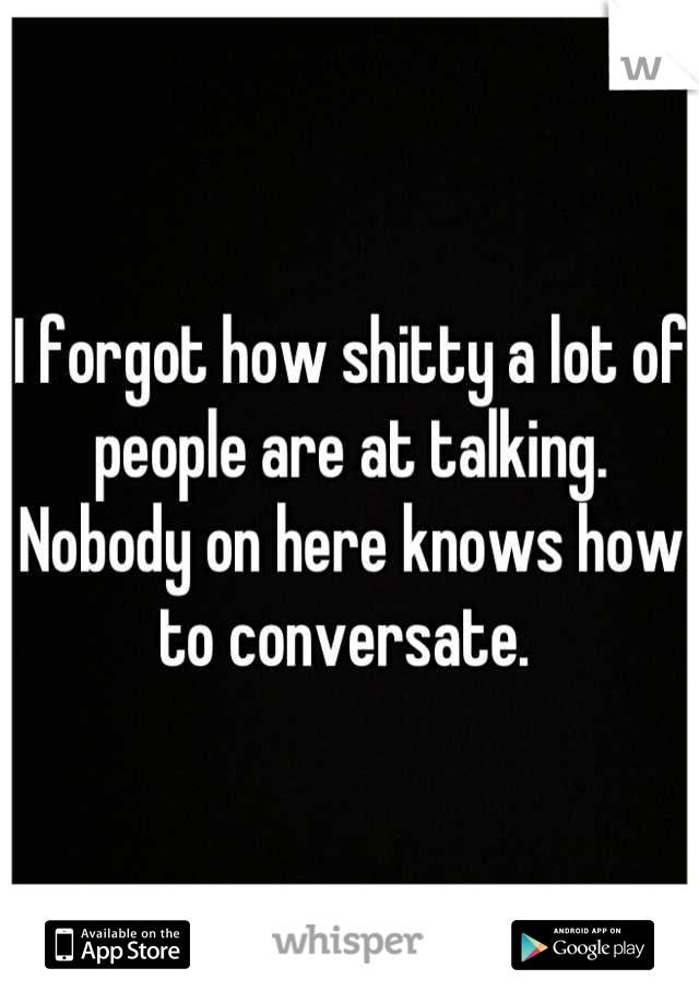 I forgot how shitty a lot of people are at talking. Nobody on here knows how to conversate. 