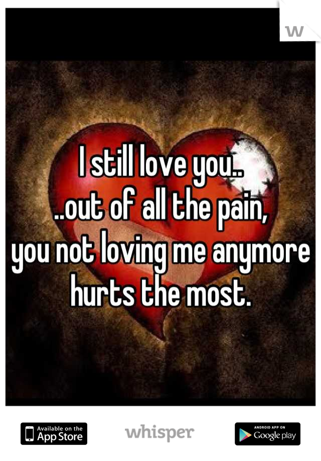 I still love you..
..out of all the pain,
you not loving me anymore hurts the most.