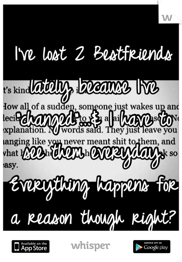 I've lost 2 Bestfriends lately because I've "changed"...& I have to see them everyday. Everything happens for a reason though right?