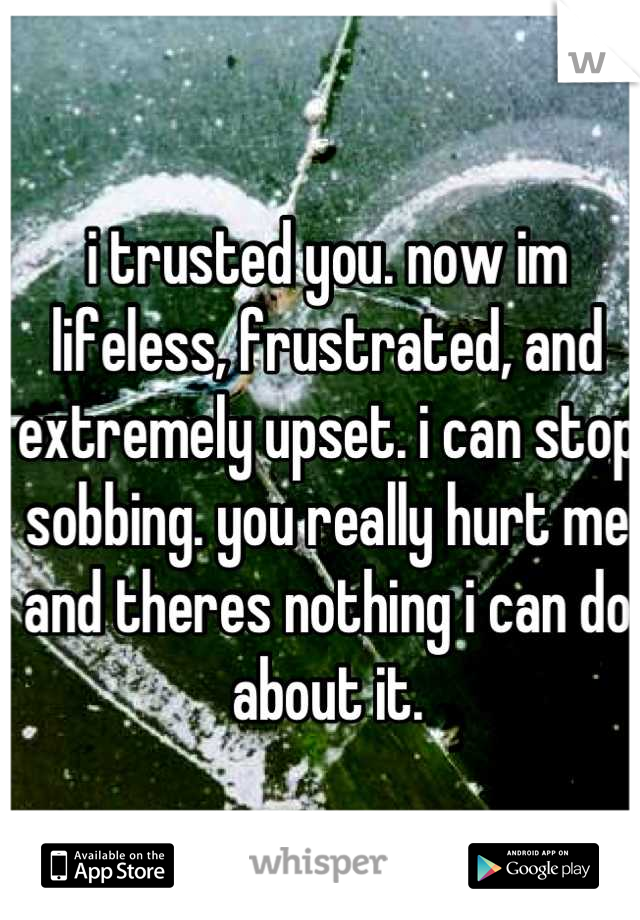 i trusted you. now im lifeless, frustrated, and extremely upset. i can stop sobbing. you really hurt me and theres nothing i can do about it.