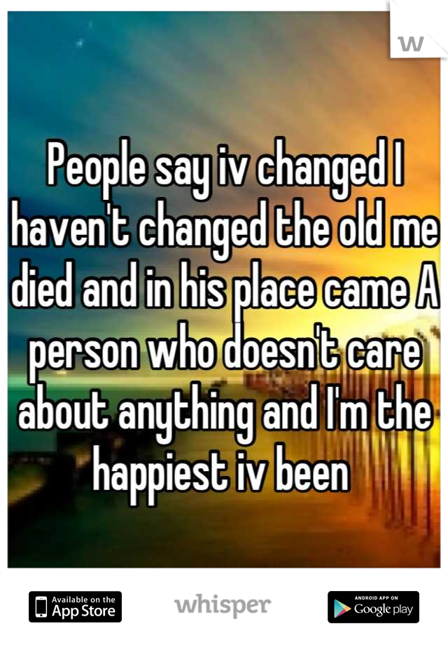 People say iv changed I haven't changed the old me died and in his place came A person who doesn't care about anything and I'm the happiest iv been 