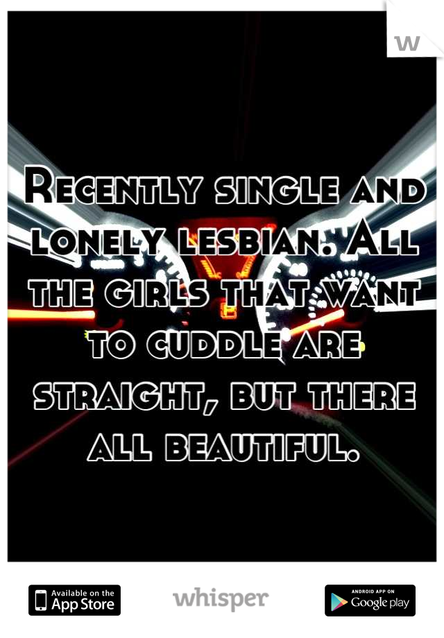 Recently single and lonely lesbian. All the girls that want to cuddle are straight, but there all beautiful.