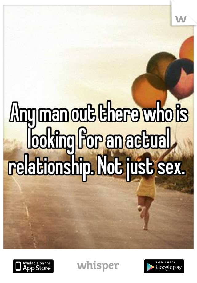 Any man out there who is looking for an actual relationship. Not just sex. 