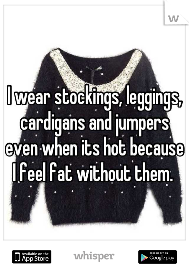 I wear stockings, leggings, cardigans and jumpers  even when its hot because I feel fat without them. 