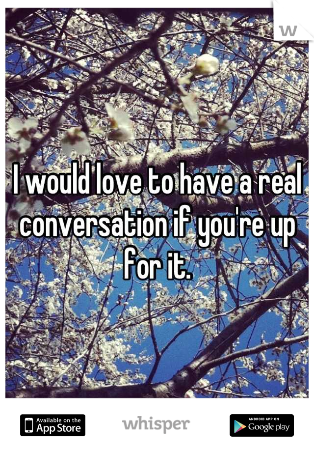 I would love to have a real conversation if you're up for it.