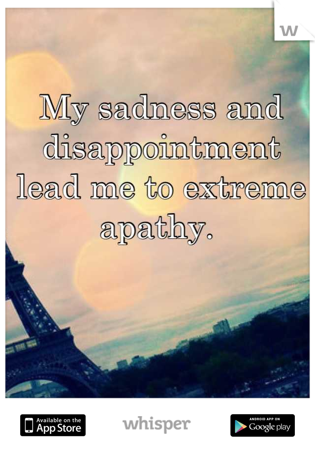 My sadness and disappointment lead me to extreme apathy. 
