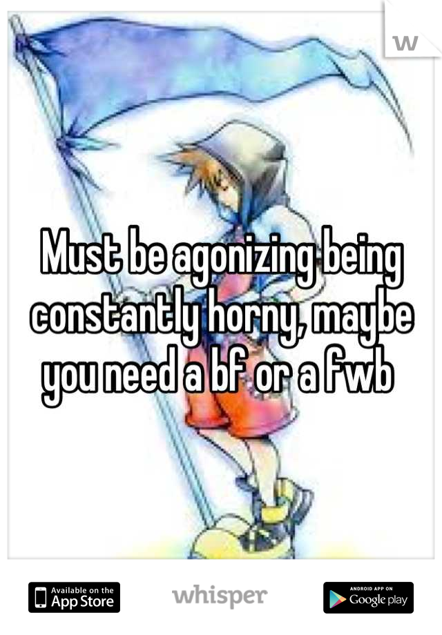Must be agonizing being constantly horny, maybe you need a bf or a fwb 