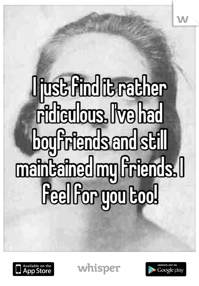 I just find it rather ridiculous. I've had boyfriends and still maintained my friends. I feel for you too!
