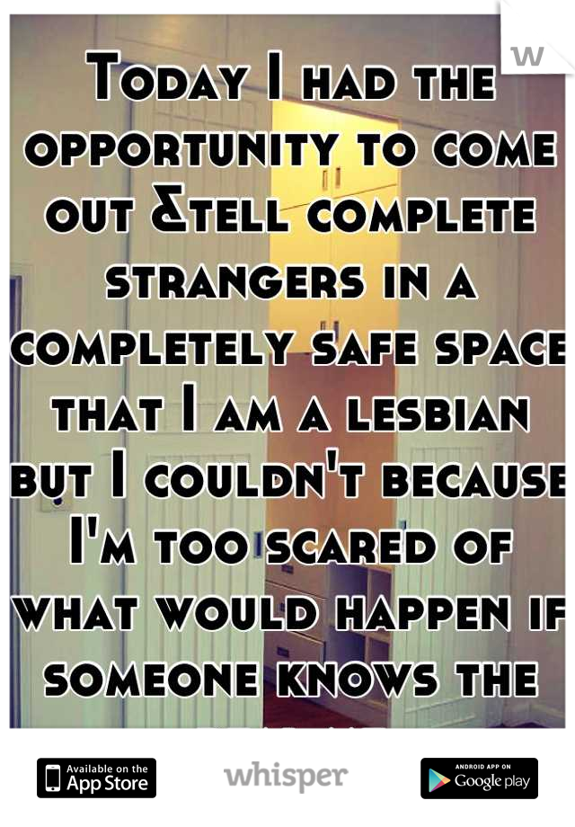 Today I had the opportunity to come out &tell complete strangers in a completely safe space that I am a lesbian but I couldn't because I'm too scared of what would happen if someone knows the real me