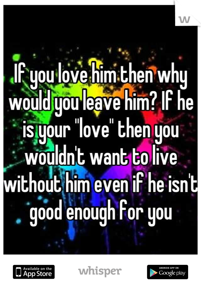 If you love him then why would you leave him? If he is your "love" then you wouldn't want to live without him even if he isn't good enough for you