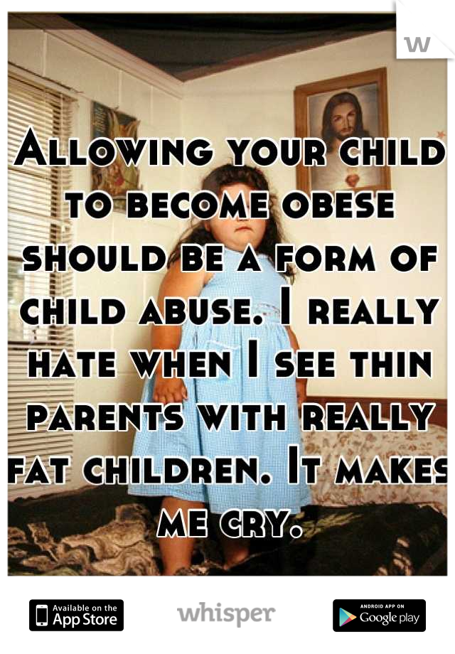 Allowing your child to become obese should be a form of child abuse. I really hate when I see thin parents with really fat children. It makes me cry.