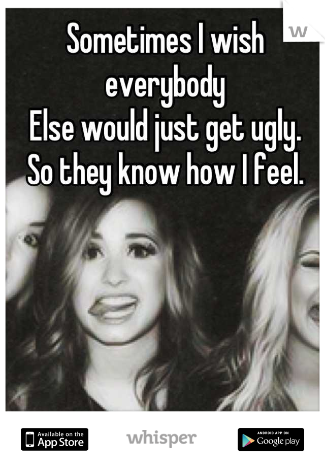 Sometimes I wish everybody 
Else would just get ugly.
So they know how I feel.