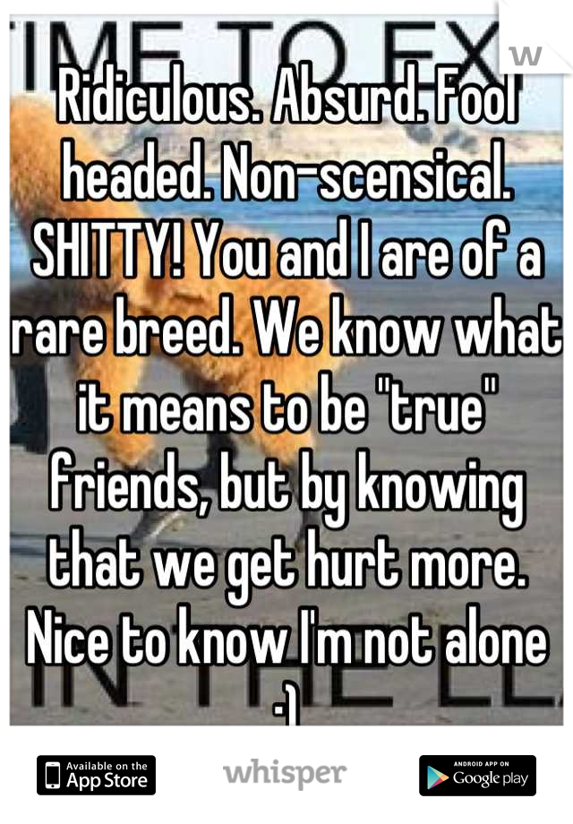 Ridiculous. Absurd. Fool headed. Non-scensical. SHITTY! You and I are of a rare breed. We know what it means to be "true" friends, but by knowing that we get hurt more. Nice to know I'm not alone :)