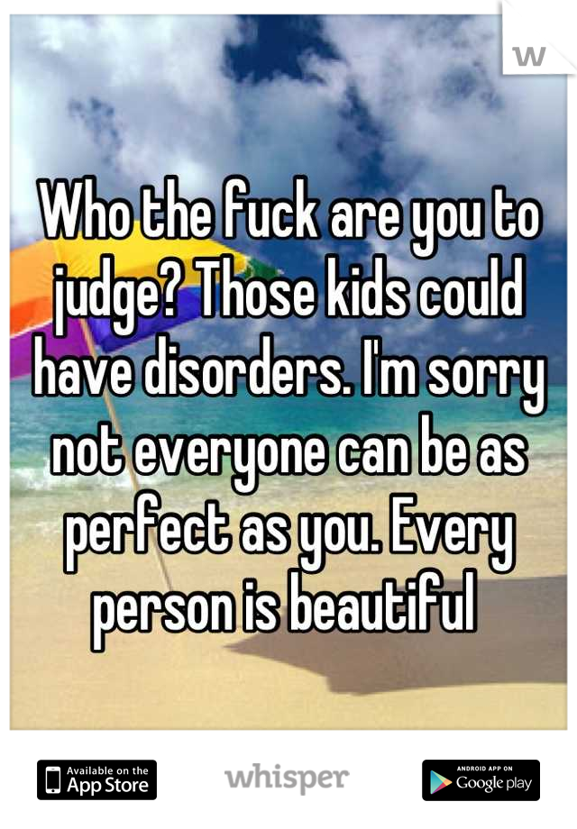 Who the fuck are you to judge? Those kids could have disorders. I'm sorry not everyone can be as perfect as you. Every person is beautiful 