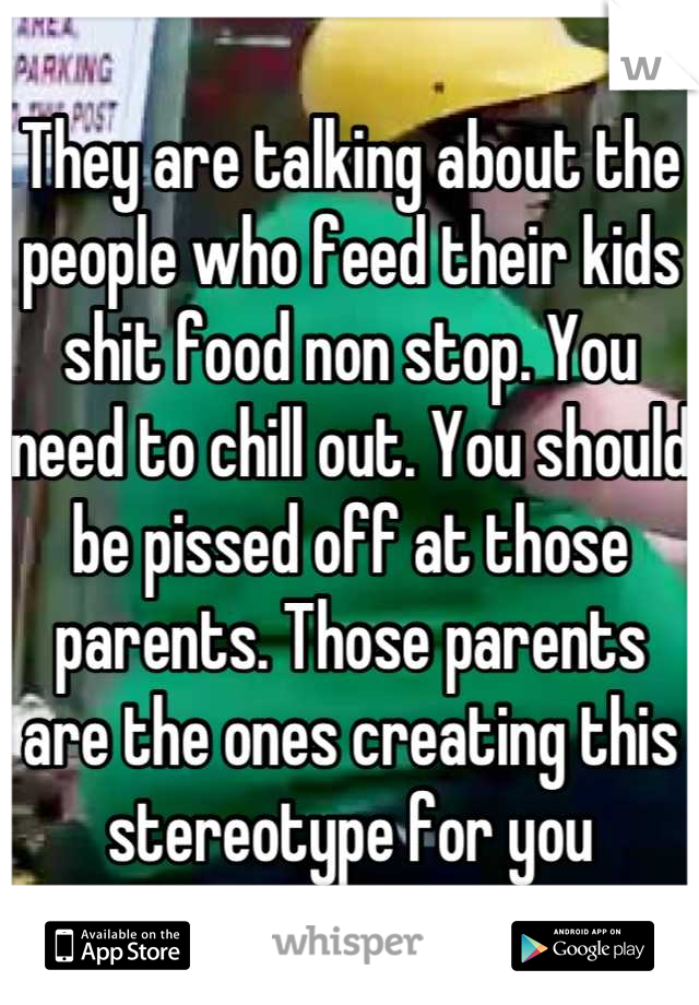 They are talking about the people who feed their kids shit food non stop. You need to chill out. You should be pissed off at those parents. Those parents are the ones creating this stereotype for you