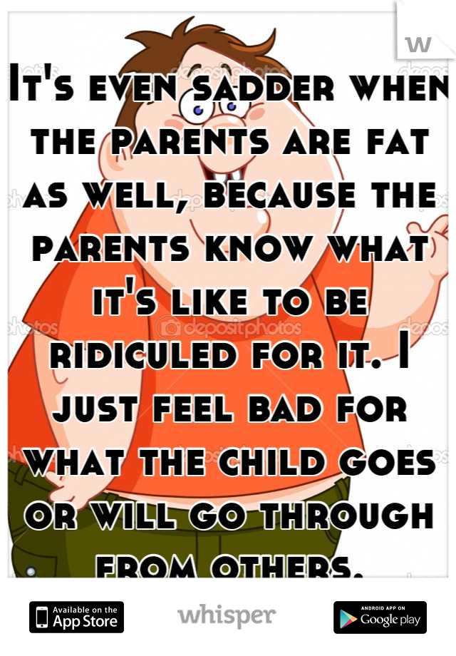 It's even sadder when the parents are fat as well, because the parents know what it's like to be ridiculed for it. I just feel bad for what the child goes or will go through from others.