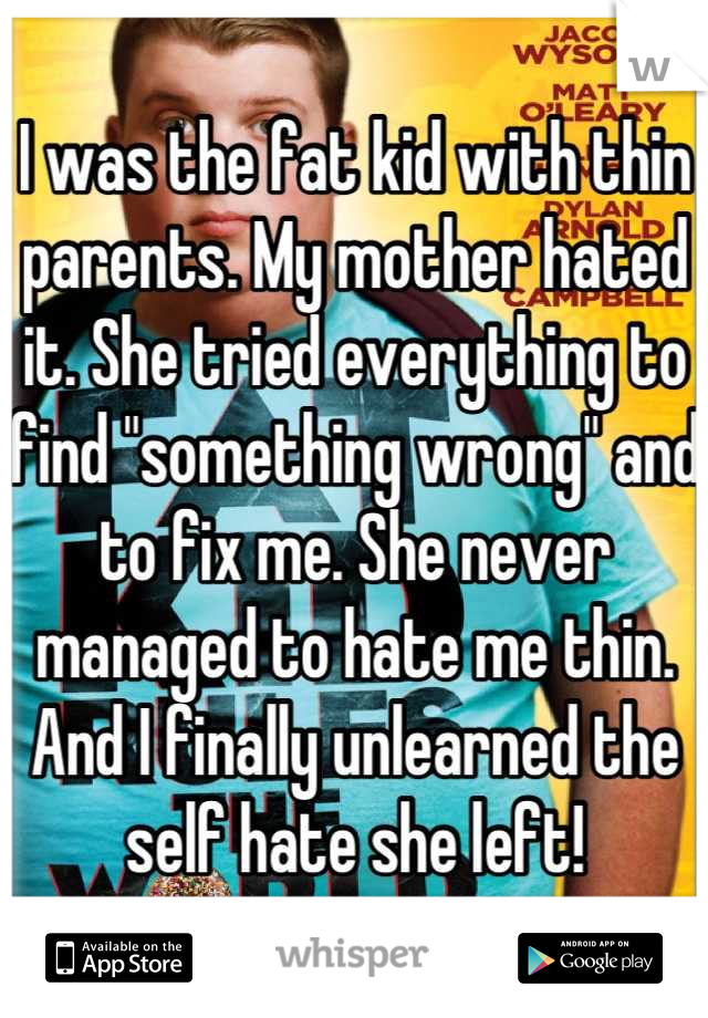 I was the fat kid with thin parents. My mother hated it. She tried everything to find "something wrong" and to fix me. She never managed to hate me thin. And I finally unlearned the self hate she left!