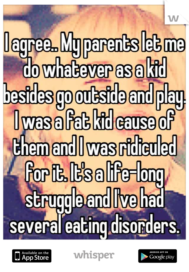 I agree.. My parents let me do whatever as a kid besides go outside and play. I was a fat kid cause of them and I was ridiculed for it. It's a life-long struggle and I've had several eating disorders.