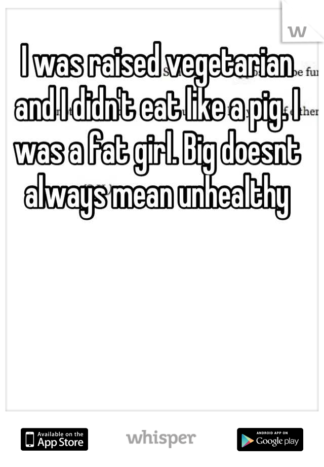 I was raised vegetarian and I didn't eat like a pig. I was a fat girl. Big doesnt always mean unhealthy