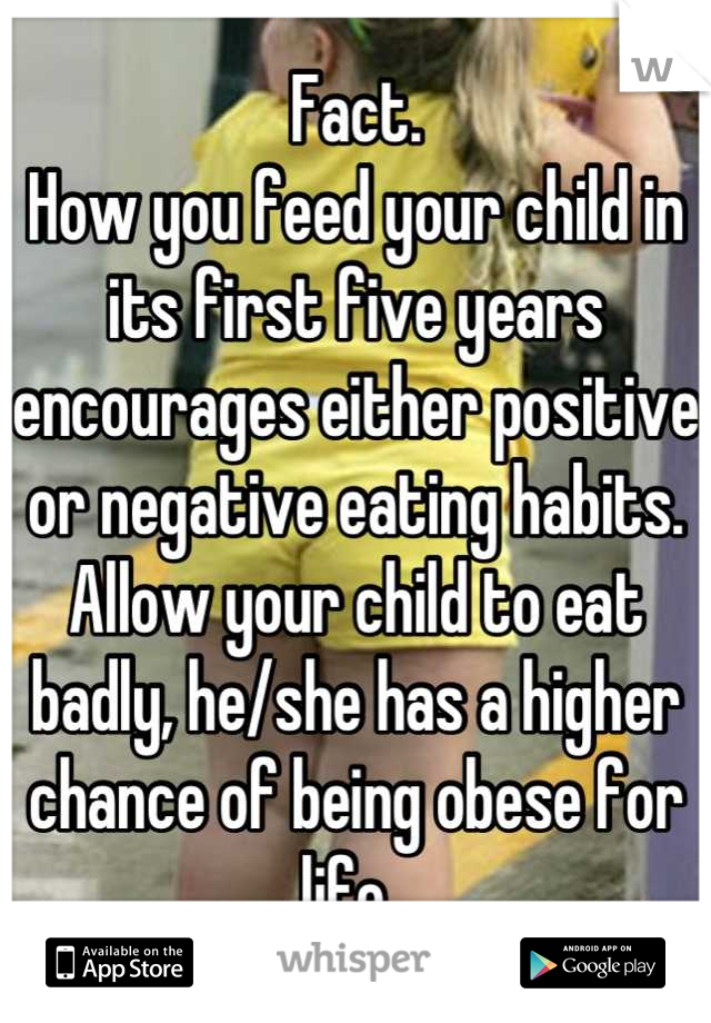 Fact. 
How you feed your child in its first five years encourages either positive or negative eating habits. Allow your child to eat badly, he/she has a higher chance of being obese for life. 