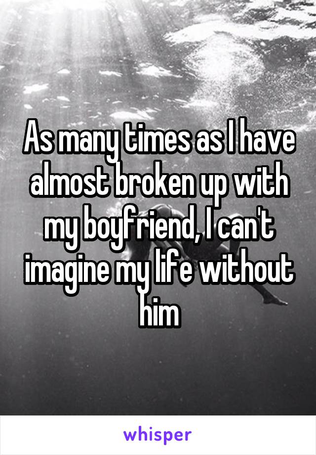 As many times as I have almost broken up with my boyfriend, I can't imagine my life without him