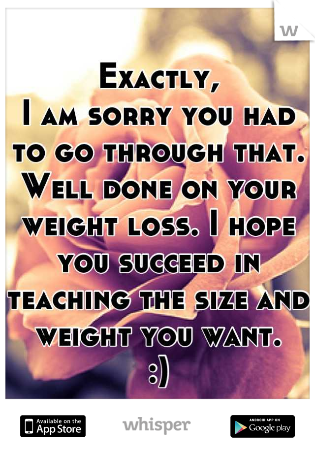 Exactly,
I am sorry you had to go through that. Well done on your weight loss. I hope you succeed in teaching the size and weight you want. 
:)