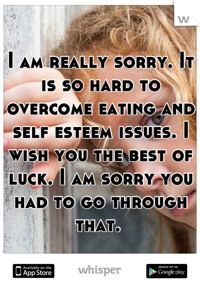 I am really sorry. It is so hard to overcome eating and self esteem issues. I wish you the best of luck. I am sorry you had to go through that. 
