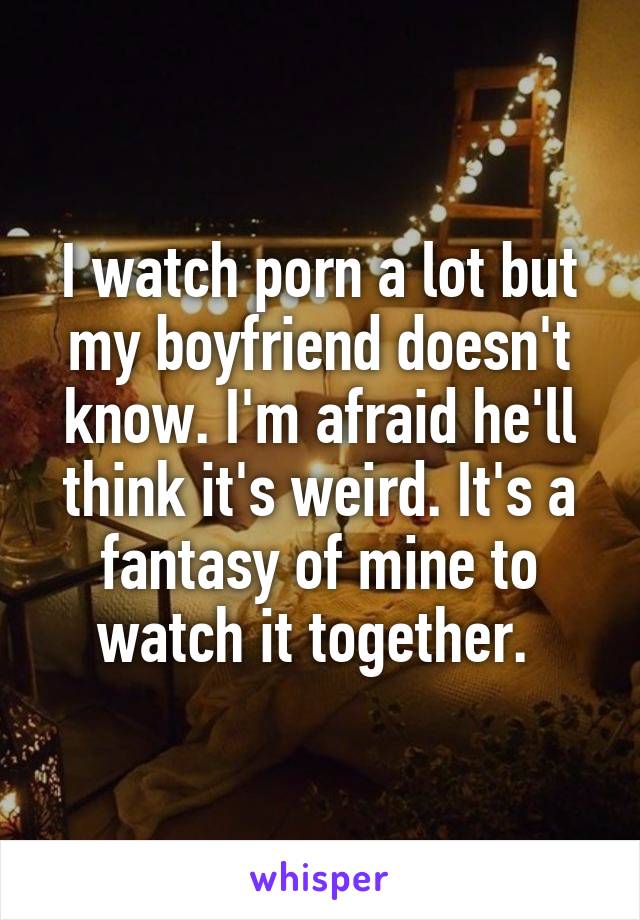 I watch porn a lot but my boyfriend doesn't know. I'm afraid he'll think it's weird. It's a fantasy of mine to watch it together. 