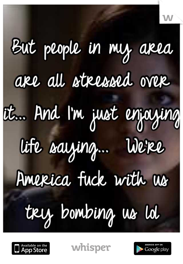 But people in my area are all stressed over it... And I'm just enjoying life saying...  We're America fuck with us try bombing us lol