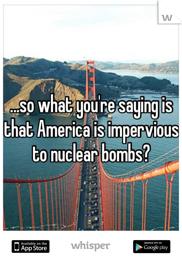 ...so what you're saying is that America is impervious to nuclear bombs?