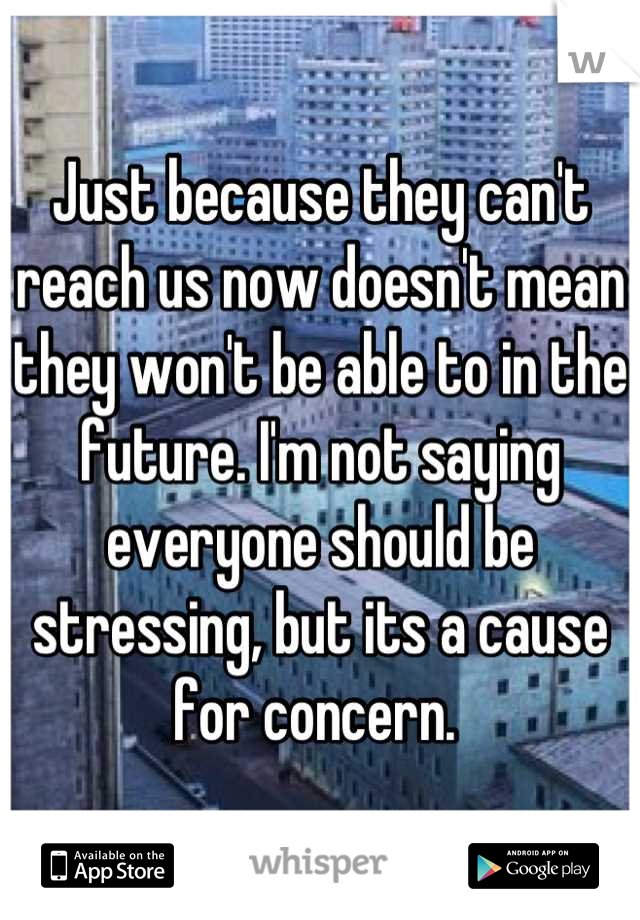 Just because they can't reach us now doesn't mean they won't be able to in the future. I'm not saying everyone should be stressing, but its a cause for concern. 