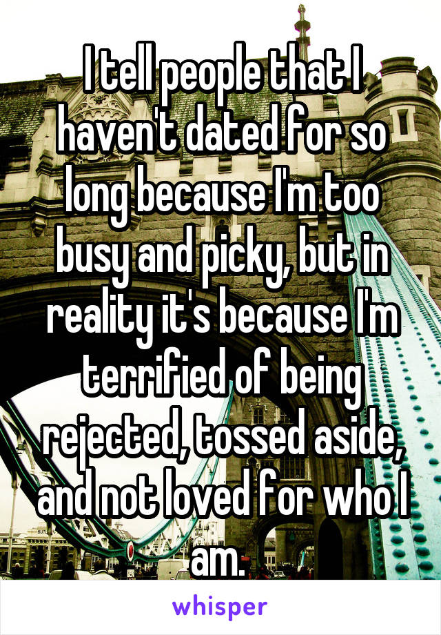I tell people that I haven't dated for so long because I'm too busy and picky, but in reality it's because I'm terrified of being rejected, tossed aside, and not loved for who I am. 
