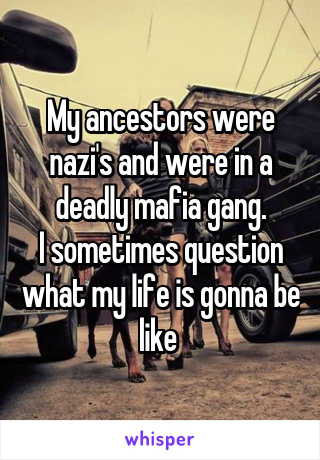 My ancestors were nazi's and were in a deadly mafia gang.
I sometimes question what my life is gonna be like 