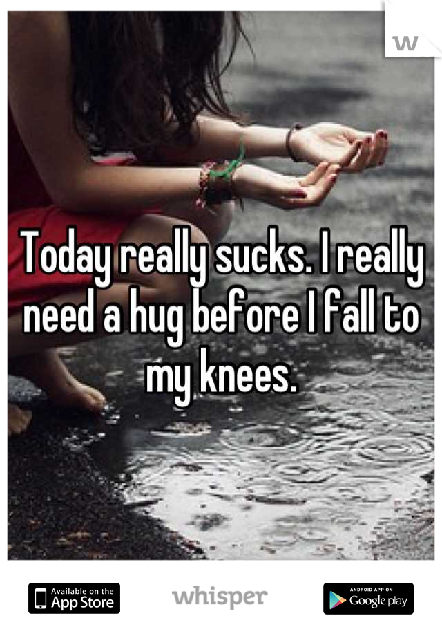Today really sucks. I really need a hug before I fall to my knees.