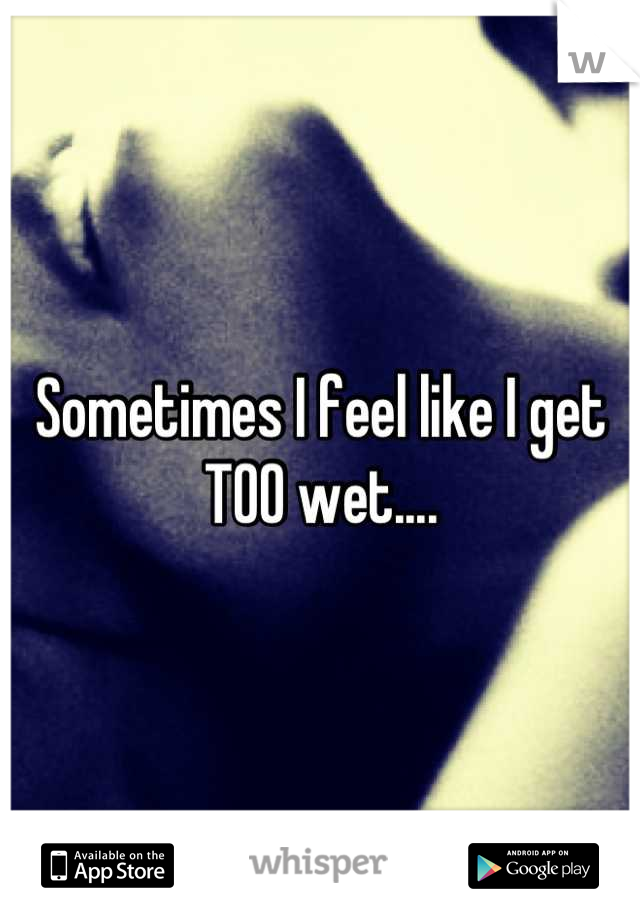 Sometimes I feel like I get 
TOO wet....