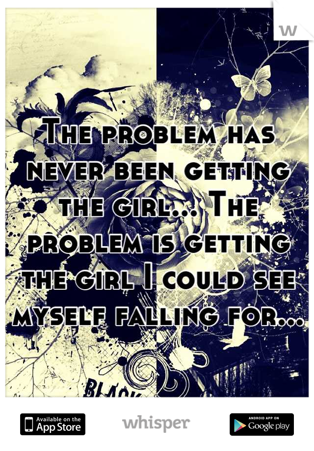 The problem has never been getting the girl... The problem is getting the girl I could see myself falling for...