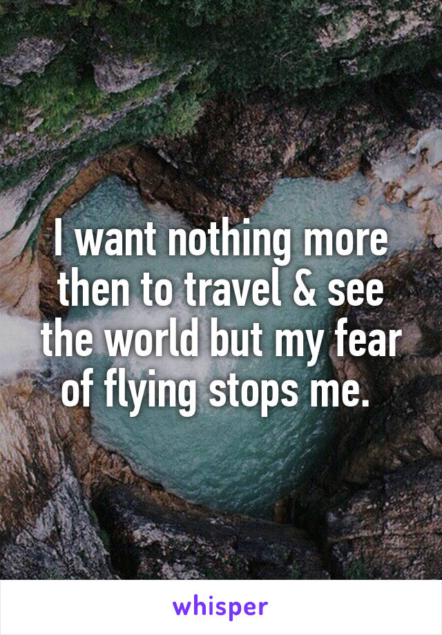 I want nothing more then to travel & see the world but my fear of flying stops me. 