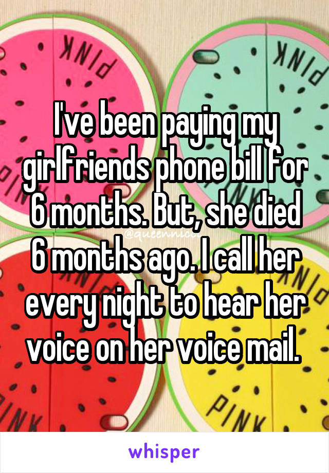 I've been paying my girlfriends phone bill for 6 months. But, she died 6 months ago. I call her every night to hear her voice on her voice mail. 