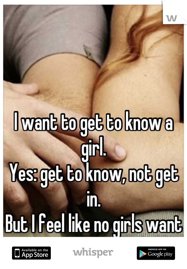 I want to get to know a girl.
Yes: get to know, not get in.
But I feel like no girls want that.