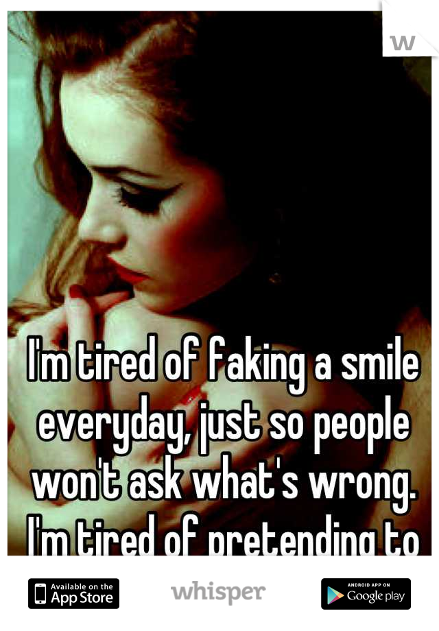 I'm tired of faking a smile everyday, just so people won't ask what's wrong.  I'm tired of pretending to be strong.