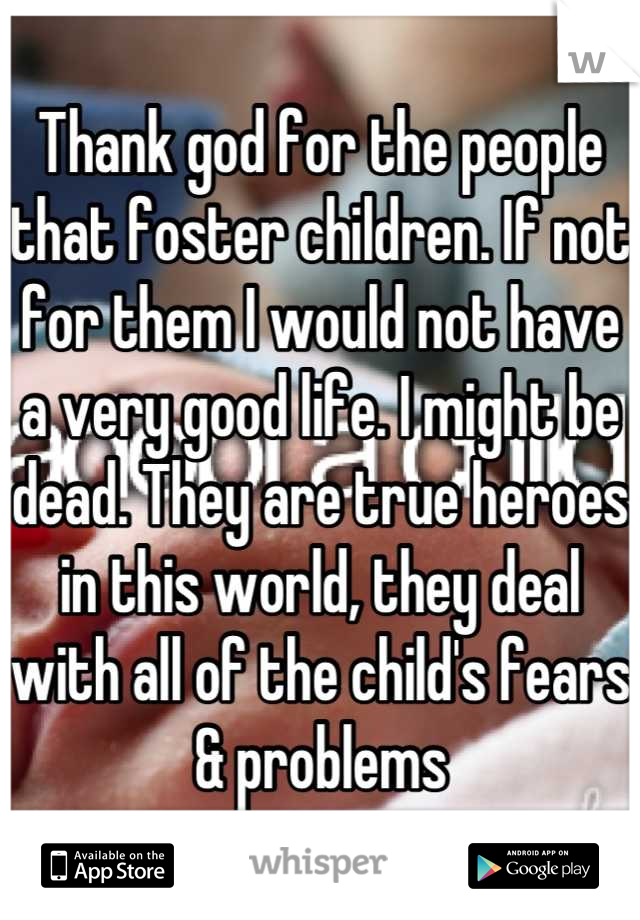 Thank god for the people that foster children. If not for them I would not have a very good life. I might be dead. They are true heroes in this world, they deal with all of the child's fears & problems